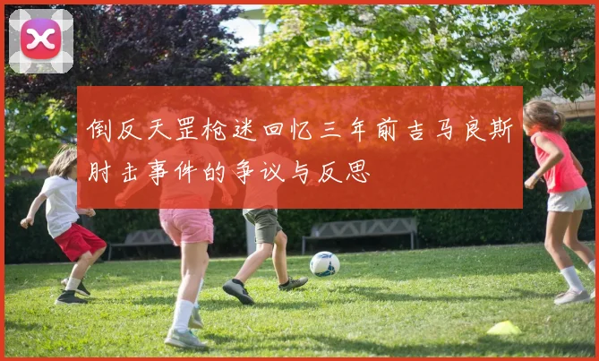 倒反天罡枪迷回忆三年前吉马良斯肘击事件的争议与反思