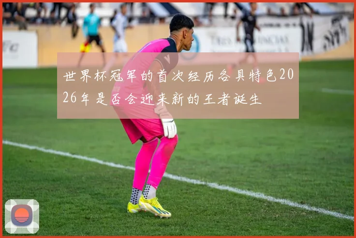 世界杯冠军的首次经历各具特色2026年是否会迎来新的王者诞生