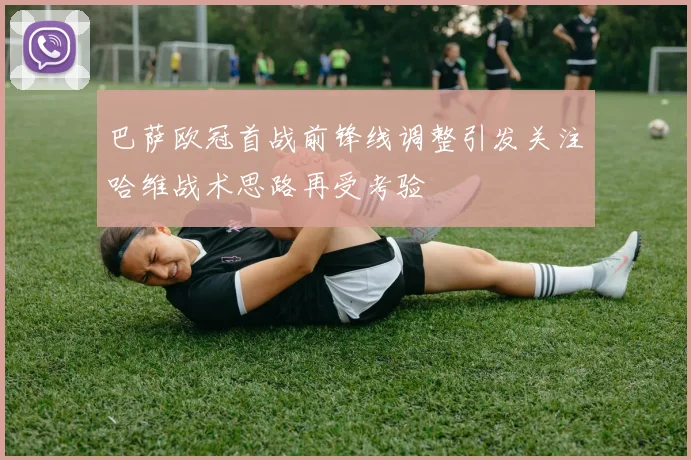 巴萨欧冠首战前锋线调整引发关注哈维战术思路再受考验