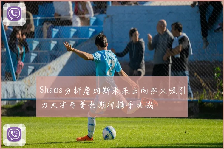 Shams分析詹姆斯未来去向热火吸引力大字母哥也期待携手共战