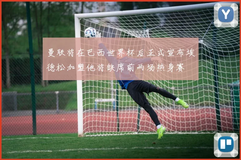 曼联将在巴西世界杯后正式宣布埃德松加盟他将缺席前两场热身赛