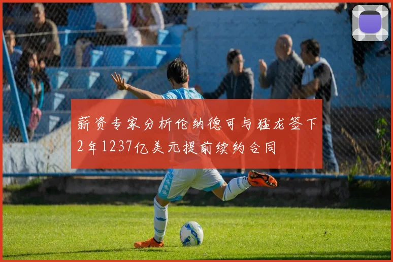 薪资专家分析伦纳德可与猛龙签下2年1237亿美元提前续约合同