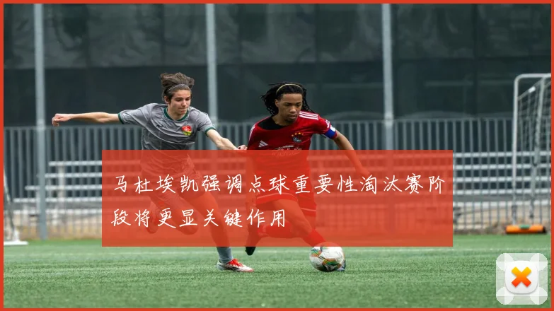 马杜埃凯强调点球重要性淘汰赛阶段将更显关键作用