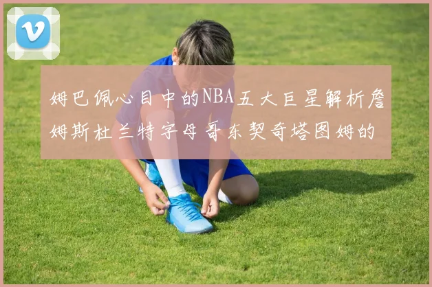 姆巴佩心目中的NBA五大巨星解析詹姆斯杜兰特字母哥东契奇塔图姆的独特魅力
