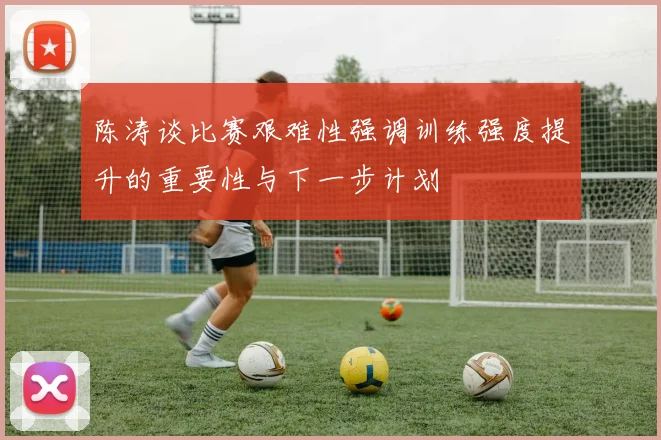 陈涛谈比赛艰难性强调训练强度提升的重要性与下一步计划
