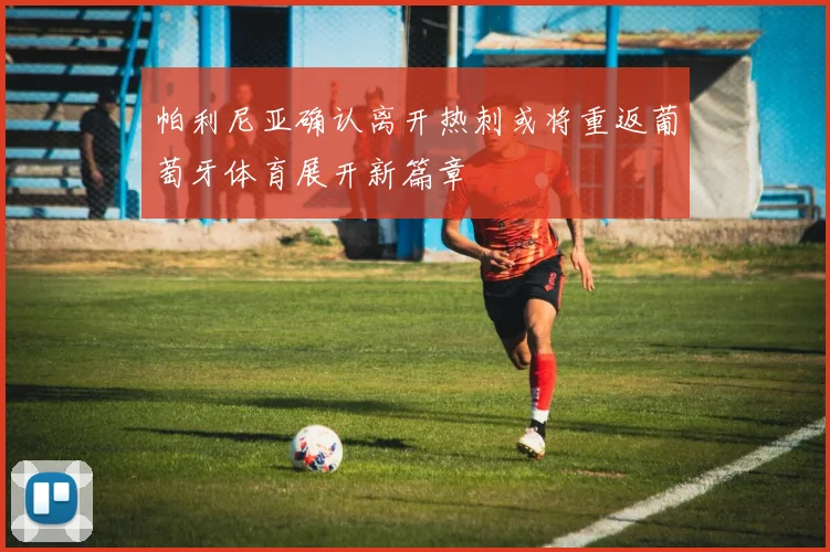 帕利尼亚确认离开热刺或将重返葡萄牙体育展开新篇章