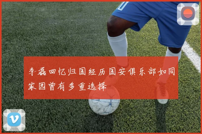 李磊回忆归国经历国安俱乐部如同家园曾有多重选择