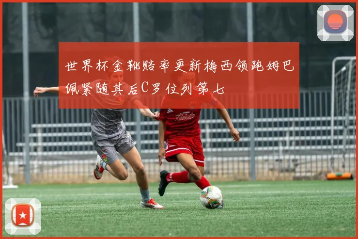 世界杯金靴赔率更新梅西领跑姆巴佩紧随其后C罗位列第七