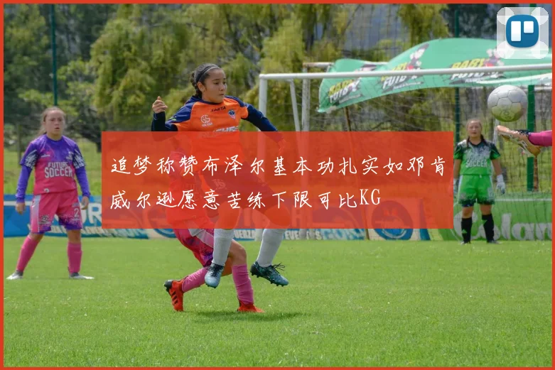 追梦称赞布泽尔基本功扎实如邓肯威尔逊愿意苦练下限可比KG