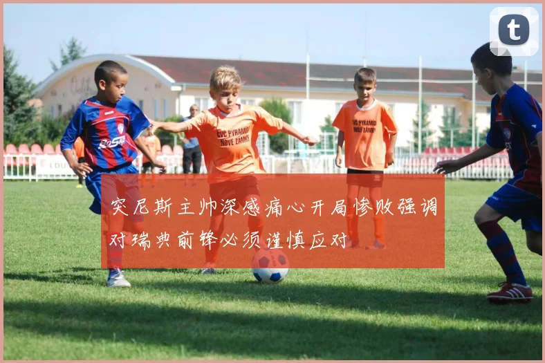 突尼斯主帅深感痛心开局惨败强调对瑞典前锋必须谨慎应对