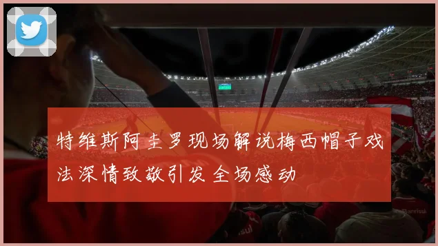 特维斯阿圭罗现场解说梅西帽子戏法深情致敬引发全场感动