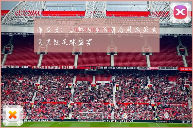 蒂亚戈：瓜帅与克洛普各展风采共同烹饪足球盛宴