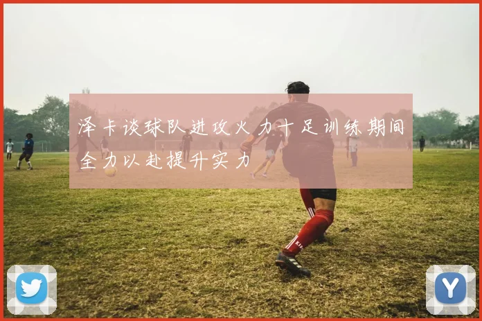 泽卡谈球队进攻火力十足训练期间全力以赴提升实力