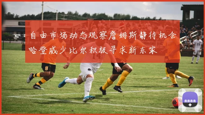 自由市场动态观察詹姆斯静待机会哈登威少比尔积极寻求新东家