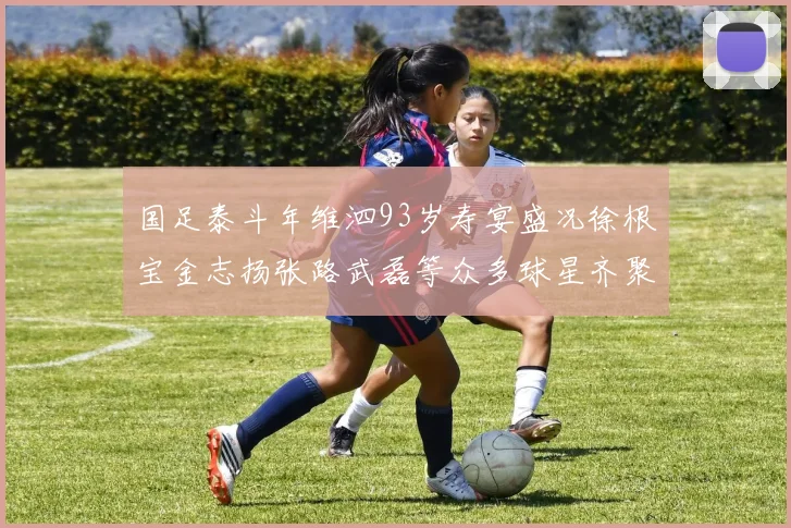 国足泰斗年维泗93岁寿宴盛况徐根宝金志扬张路武磊等众多球星齐聚祝贺