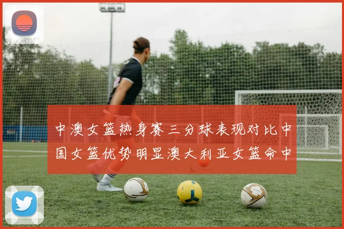 中澳女篮热身赛三分球表现对比中国女篮优势明显澳大利亚女篮命中率低下