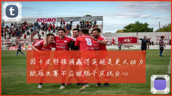 因卡皮耶强调赢得英超是更大动力欧冠决赛不应被瓶子庆祝分心