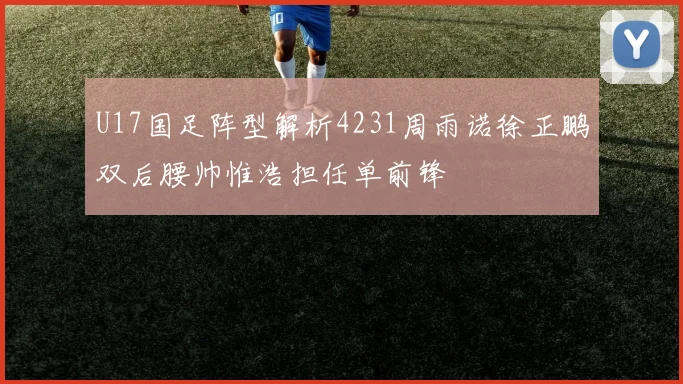 U17国足阵型解析4231周雨诺徐正鹏双后腰帅惟浩担任单前锋