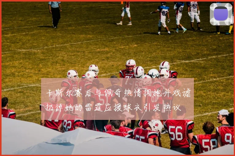 卡斯尔赛后与佩奇热情拥抱并戏谑扔掉她的雷霆应援球衣引发热议
