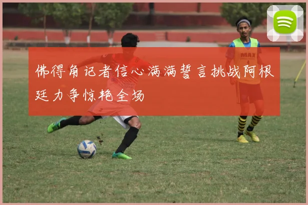 佛得角记者信心满满誓言挑战阿根廷力争惊艳全场