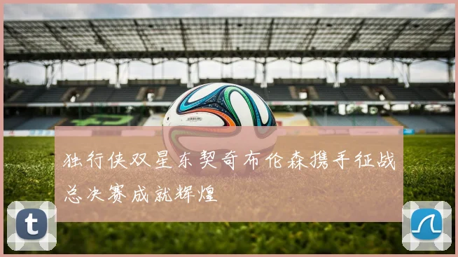 独行侠双星东契奇布伦森携手征战总决赛成就辉煌