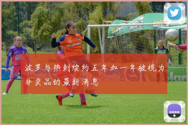 波罗与热刺续约五年加一年被视为非卖品的最新消息