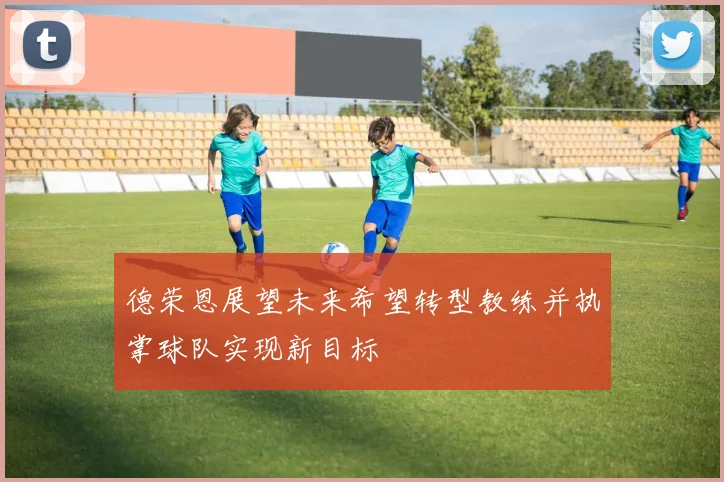 德荣恩展望未来希望转型教练并执掌球队实现新目标