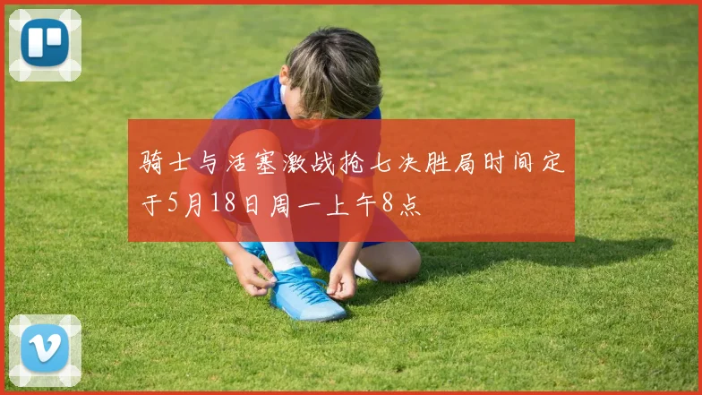 骑士与活塞激战抢七决胜局时间定于5月18日周一上午8点