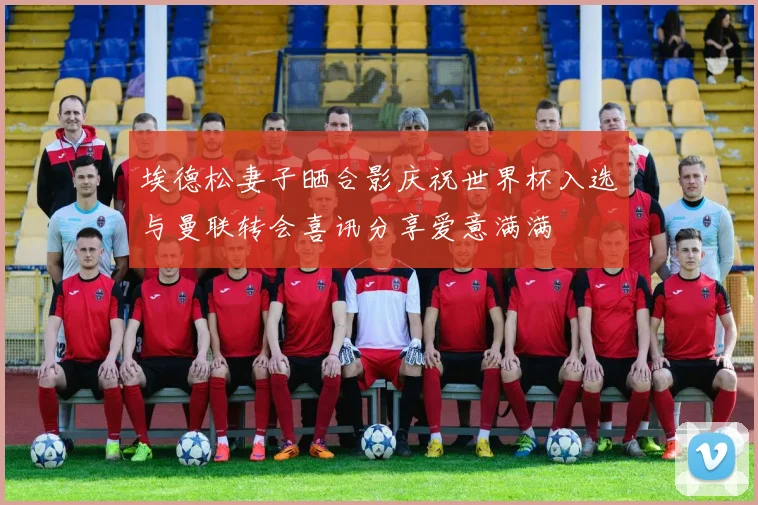 埃德松妻子晒合影庆祝世界杯入选与曼联转会喜讯分享爱意满满
