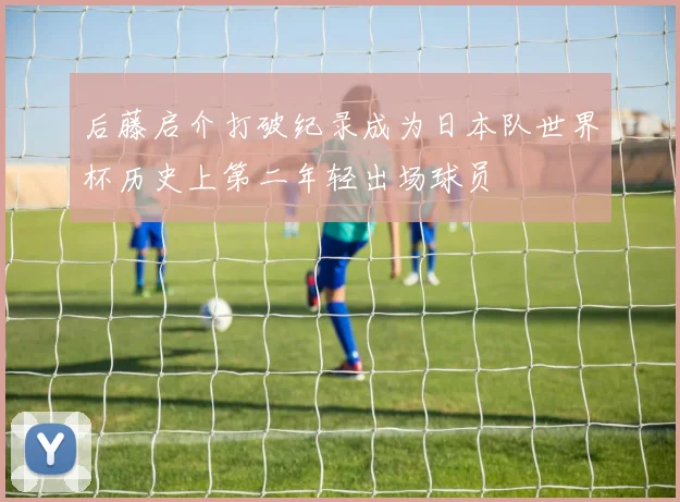 后藤启介打破纪录成为日本队世界杯历史上第二年轻出场球员