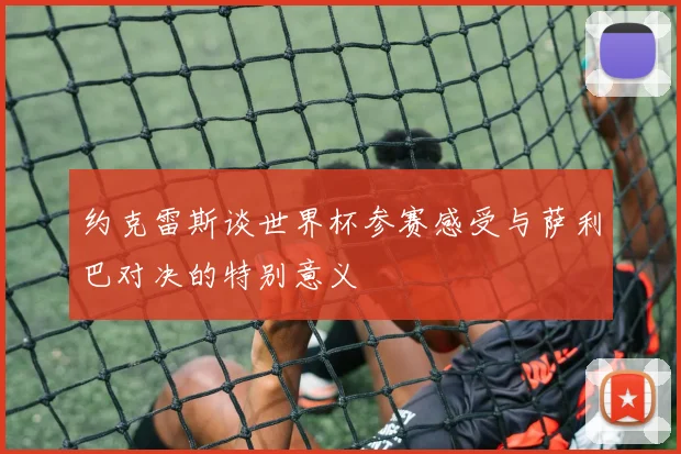 约克雷斯谈世界杯参赛感受与萨利巴对决的特别意义