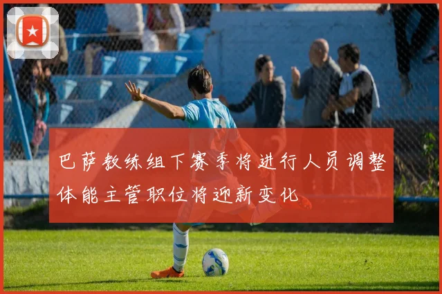 巴萨教练组下赛季将进行人员调整体能主管职位将迎新变化