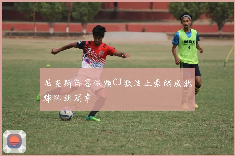 尼克斯阵容依赖CJ激活土豪线成就球队新篇章